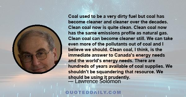 Coal used to be a very dirty fuel but coal has become cleaner and cleaner over the decades. Clean coal now is quite clean. Clean coal now has the same emissions profile as natural gas. Clean coal can become cleaner