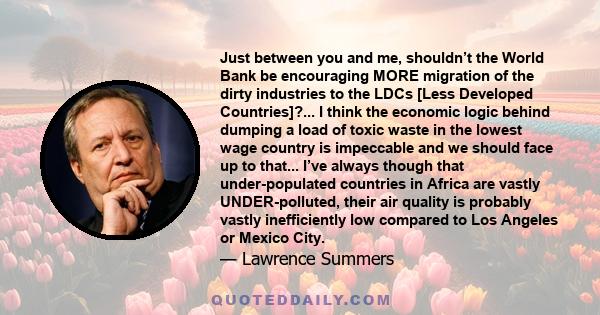 Just between you and me, shouldn’t the World Bank be encouraging MORE migration of the dirty industries to the LDCs [Less Developed Countries]?... I think the economic logic behind dumping a load of toxic waste in the