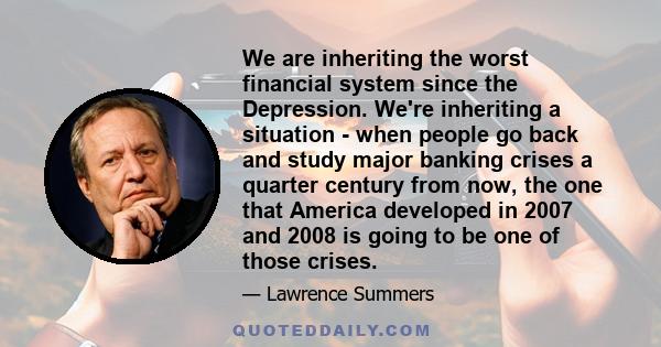 We are inheriting the worst financial system since the Depression. We're inheriting a situation - when people go back and study major banking crises a quarter century from now, the one that America developed in 2007 and 