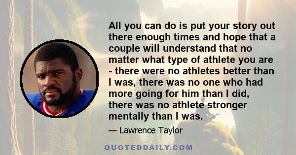 All you can do is put your story out there enough times and hope that a couple will understand that no matter what type of athlete you are - there were no athletes better than I was, there was no one who had more going