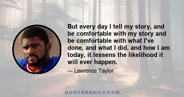 But every day I tell my story, and be comfortable with my story and be comfortable with what I've done, and what I did, and how I am today, it lessens the likelihood it will ever happen.