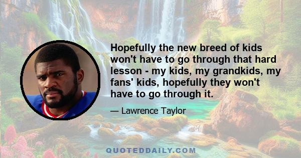 Hopefully the new breed of kids won't have to go through that hard lesson - my kids, my grandkids, my fans' kids, hopefully they won't have to go through it.