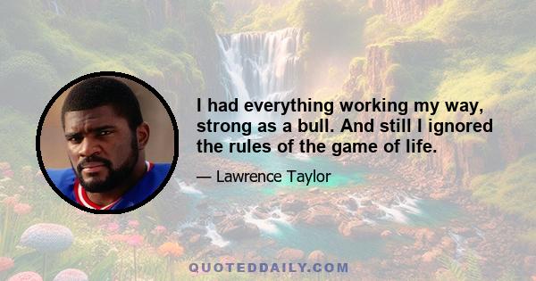 I had everything working my way, strong as a bull. And still I ignored the rules of the game of life.