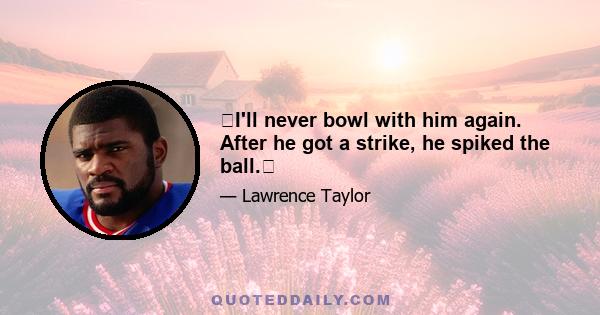 I'll never bowl with him again. After he got a strike, he spiked the ball.