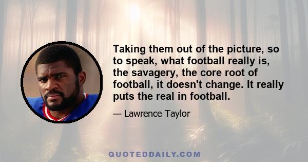 Taking them out of the picture, so to speak, what football really is, the savagery, the core root of football, it doesn't change. It really puts the real in football.