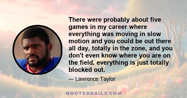 There were probably about five games in my career where everything was moving in slow motion and you could be out there all day, totally in the zone, and you don't even know where you are on the field, everything is