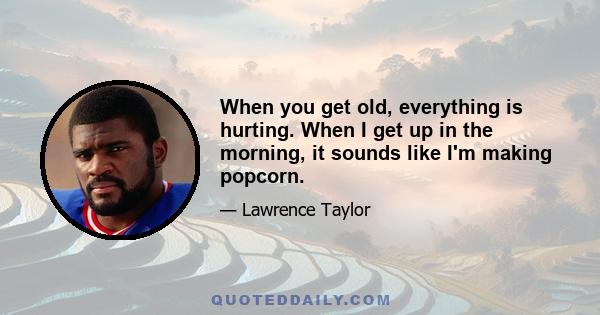 When you get old, everything is hurting. When I get up in the morning, it sounds like I'm making popcorn.