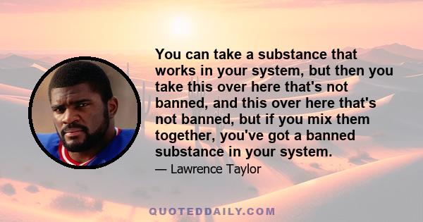 You can take a substance that works in your system, but then you take this over here that's not banned, and this over here that's not banned, but if you mix them together, you've got a banned substance in your system.