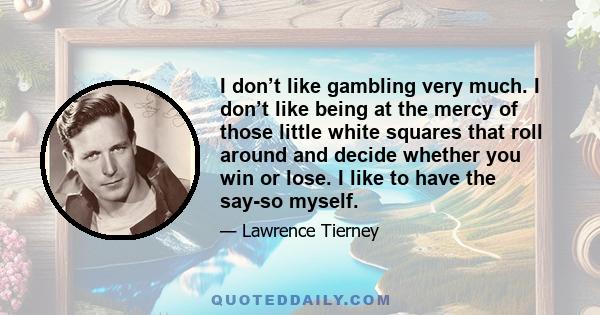 I don’t like gambling very much. I don’t like being at the mercy of those little white squares that roll around and decide whether you win or lose. I like to have the say-so myself.