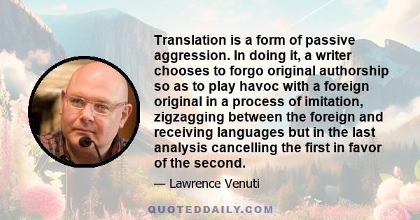 Translation is a form of passive aggression. In doing it, a writer chooses to forgo original authorship so as to play havoc with a foreign original in a process of imitation, zigzagging between the foreign and receiving 