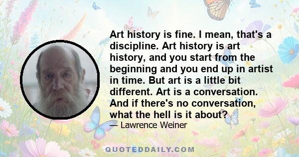 Art history is fine. I mean, that's a discipline. Art history is art history, and you start from the beginning and you end up in artist in time. But art is a little bit different. Art is a conversation. And if there's