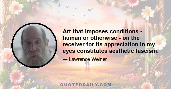 Art that imposes conditions - human or otherwise - on the receiver for its appreciation in my eyes constitutes aesthetic fascism.