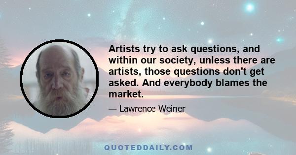 Artists try to ask questions, and within our society, unless there are artists, those questions don't get asked. And everybody blames the market.