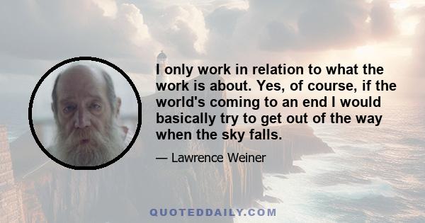 I only work in relation to what the work is about. Yes, of course, if the world's coming to an end I would basically try to get out of the way when the sky falls.