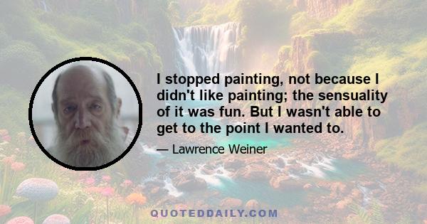 I stopped painting, not because I didn't like painting; the sensuality of it was fun. But I wasn't able to get to the point I wanted to.