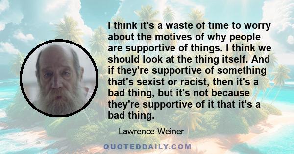 I think it's a waste of time to worry about the motives of why people are supportive of things. I think we should look at the thing itself. And if they're supportive of something that's sexist or racist, then it's a bad 