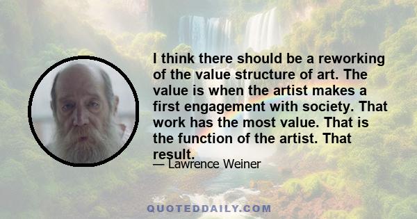 I think there should be a reworking of the value structure of art. The value is when the artist makes a first engagement with society. That work has the most value. That is the function of the artist. That result.