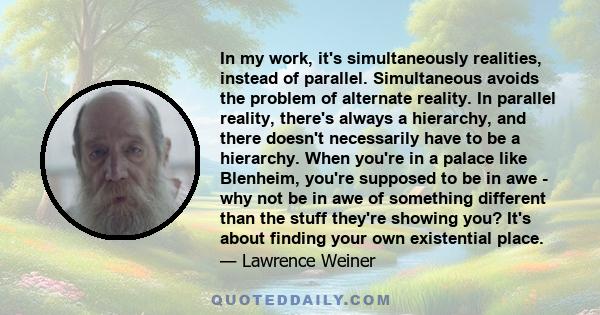 In my work, it's simultaneously realities, instead of parallel. Simultaneous avoids the problem of alternate reality. In parallel reality, there's always a hierarchy, and there doesn't necessarily have to be a