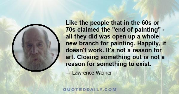 Like the people that in the 60s or 70s claimed the end of painting - all they did was open up a whole new branch for painting. Happily, it doesn't work. It's not a reason for art. Closing something out is not a reason