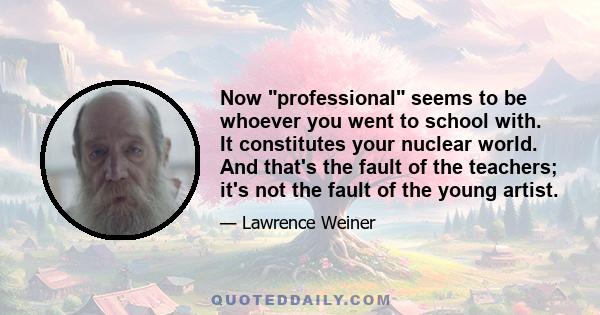 Now professional seems to be whoever you went to school with. It constitutes your nuclear world. And that's the fault of the teachers; it's not the fault of the young artist.