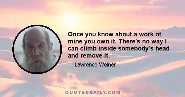 Once you know about a work of mine you own it. There's no way I can climb inside somebody's head and remove it.