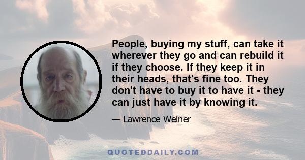 People, buying my stuff, can take it wherever they go and can rebuild it if they choose. If they keep it in their heads, that's fine too. They don't have to buy it to have it - they can just have it by knowing it.