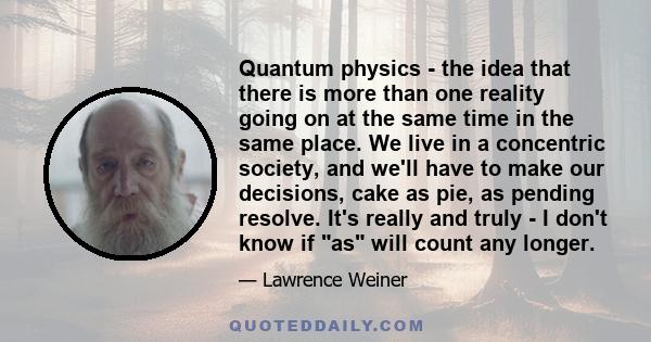 Quantum physics - the idea that there is more than one reality going on at the same time in the same place. We live in a concentric society, and we'll have to make our decisions, cake as pie, as pending resolve. It's