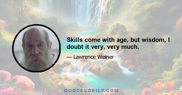 Skills come with age, but wisdom, I doubt it very, very much.