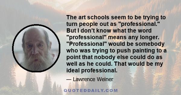 The art schools seem to be trying to turn people out as professional. But I don't know what the word professional means any longer. Professional would be somebody who was trying to push painting to a point that nobody