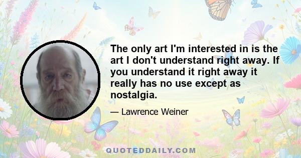 The only art I'm interested in is the art I don't understand right away. If you understand it right away it really has no use except as nostalgia.