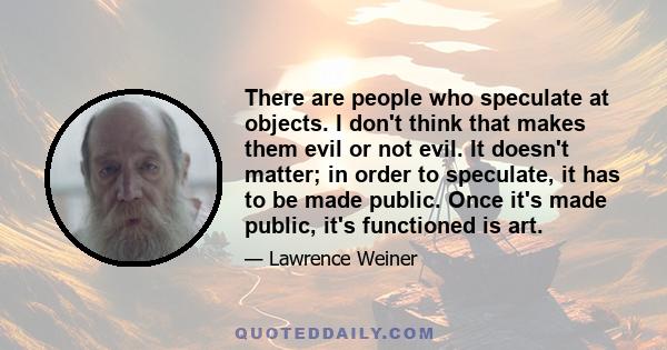 There are people who speculate at objects. I don't think that makes them evil or not evil. It doesn't matter; in order to speculate, it has to be made public. Once it's made public, it's functioned is art.