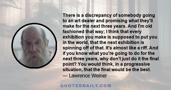 There is a discrepancy of somebody going to an art dealer and promising what they'll make for the next three years. And I'm old fashioned that way; I think that every exhibition you make is supposed to put you in the