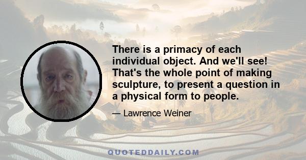 There is a primacy of each individual object. And we'll see! That's the whole point of making sculpture, to present a question in a physical form to people.