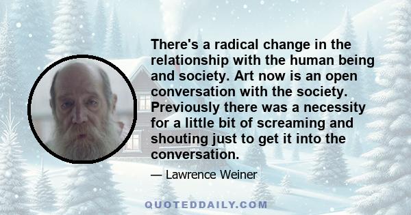 There's a radical change in the relationship with the human being and society. Art now is an open conversation with the society. Previously there was a necessity for a little bit of screaming and shouting just to get it 