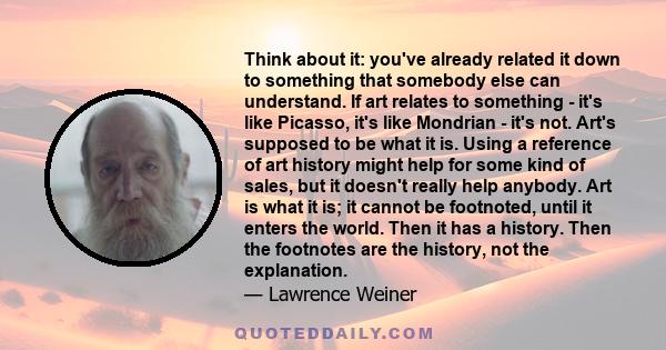 Think about it: you've already related it down to something that somebody else can understand. If art relates to something - it's like Picasso, it's like Mondrian - it's not. Art's supposed to be what it is. Using a