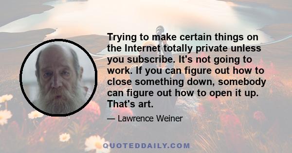 Trying to make certain things on the Internet totally private unless you subscribe. It's not going to work. If you can figure out how to close something down, somebody can figure out how to open it up. That's art.