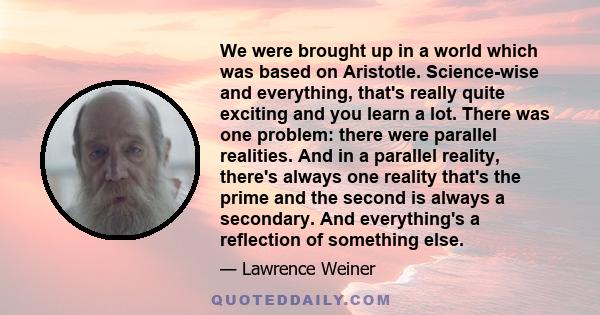 We were brought up in a world which was based on Aristotle. Science-wise and everything, that's really quite exciting and you learn a lot. There was one problem: there were parallel realities. And in a parallel reality, 