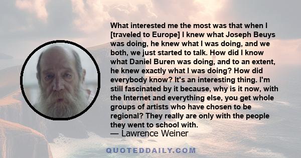 What interested me the most was that when I [traveled to Europe] I knew what Joseph Beuys was doing, he knew what I was doing, and we both, we just started to talk. How did I know what Daniel Buren was doing, and to an