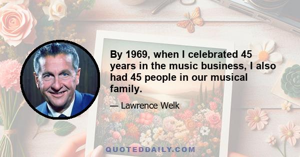 By 1969, when I celebrated 45 years in the music business, I also had 45 people in our musical family.