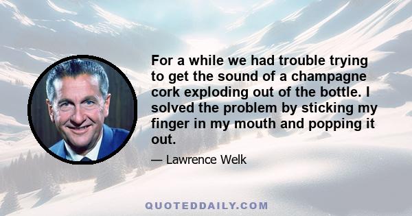For a while we had trouble trying to get the sound of a champagne cork exploding out of the bottle. I solved the problem by sticking my finger in my mouth and popping it out.
