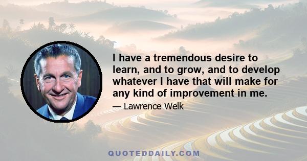 I have a tremendous desire to learn, and to grow, and to develop whatever I have that will make for any kind of improvement in me.