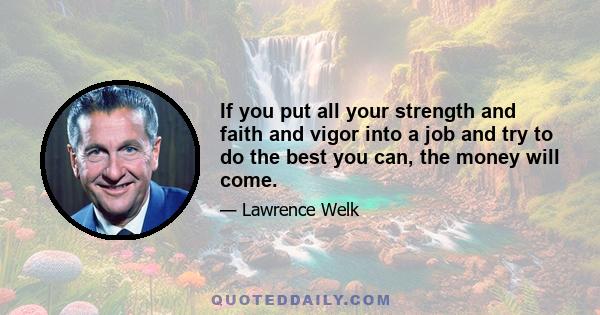 If you put all your strength and faith and vigor into a job and try to do the best you can, the money will come.