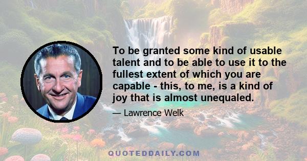 To be granted some kind of usable talent and to be able to use it to the fullest extent of which you are capable - this, to me, is a kind of joy that is almost unequaled.