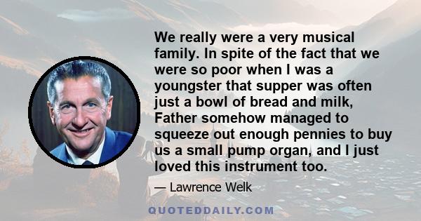 We really were a very musical family. In spite of the fact that we were so poor when I was a youngster that supper was often just a bowl of bread and milk, Father somehow managed to squeeze out enough pennies to buy us