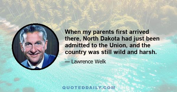 When my parents first arrived there, North Dakota had just been admitted to the Union, and the country was still wild and harsh.