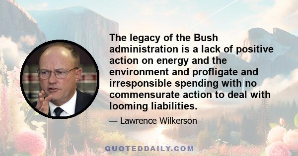 The legacy of the Bush administration is a lack of positive action on energy and the environment and profligate and irresponsible spending with no commensurate action to deal with looming liabilities.