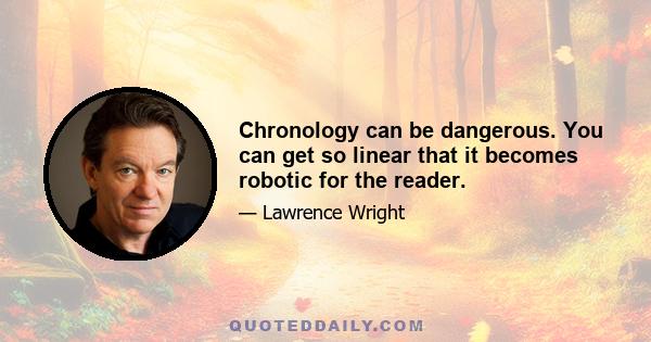 Chronology can be dangerous. You can get so linear that it becomes robotic for the reader.