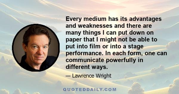 Every medium has its advantages and weaknesses and there are many things I can put down on paper that I might not be able to put into film or into a stage performance. In each form, one can communicate powerfully in