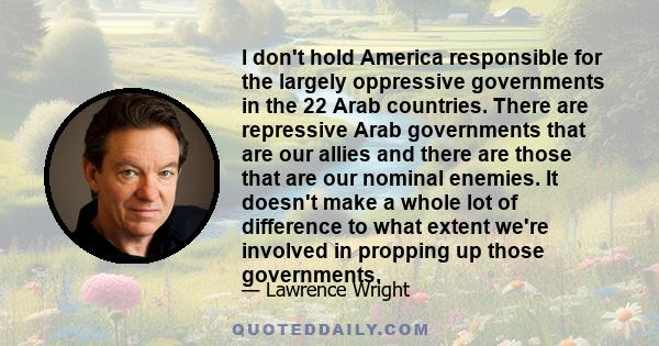 I don't hold America responsible for the largely oppressive governments in the 22 Arab countries. There are repressive Arab governments that are our allies and there are those that are our nominal enemies. It doesn't