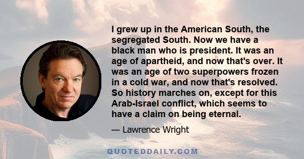 I grew up in the American South, the segregated South. Now we have a black man who is president. It was an age of apartheid, and now that's over. It was an age of two superpowers frozen in a cold war, and now that's